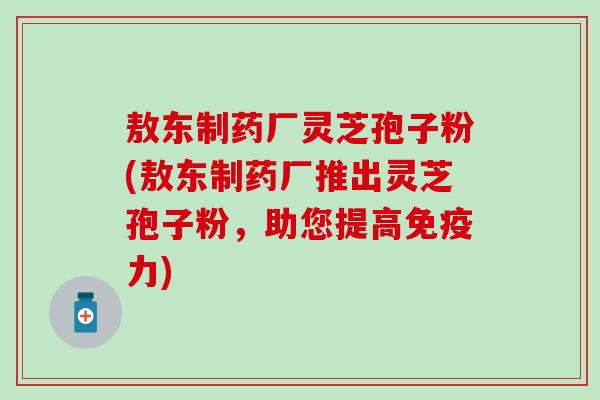 敖东制药厂灵芝孢子粉(敖东制药厂推出灵芝孢子粉，助您提高免疫力)