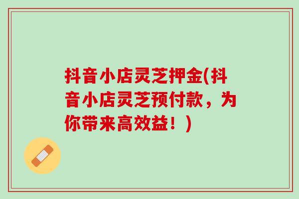 抖音小店灵芝押金(抖音小店灵芝预付款，为你带来高效益！)