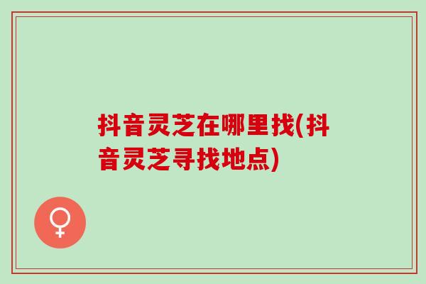 抖音灵芝在哪里找(抖音灵芝寻找地点)