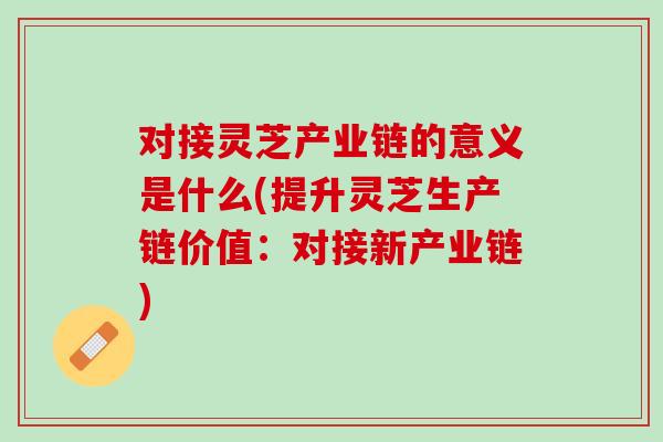 对接灵芝产业链的意义是什么(提升灵芝生产链价值：对接新产业链)