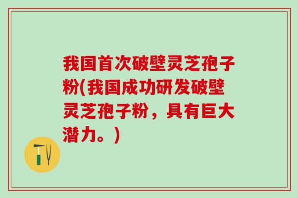 我国首次破壁灵芝孢子粉(我国成功研发破壁灵芝孢子粉，具有巨大潜力。)