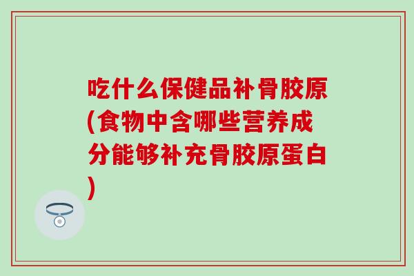 吃什么保健品补骨胶原(食物中含哪些营养成分能够补充骨胶原蛋白)