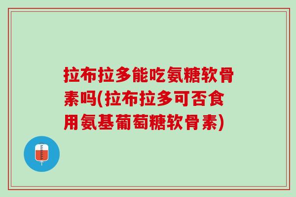 拉布拉多能吃氨糖软骨素吗(拉布拉多可否食用氨基葡萄糖软骨素)