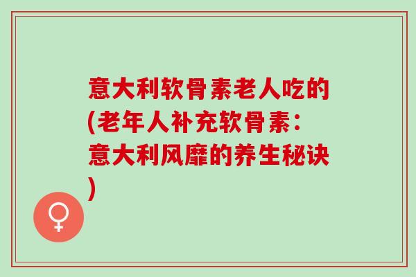 意大利软骨素老人吃的(老年人补充软骨素：意大利风靡的养生秘诀)