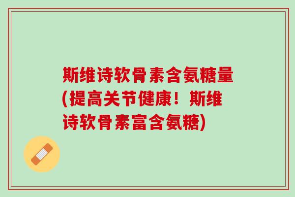 斯维诗软骨素含氨糖量(提高关节健康！斯维诗软骨素富含氨糖)
