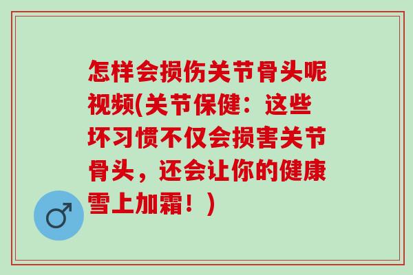 怎样会损伤关节骨头呢视频(关节保健：这些坏习惯不仅会损害关节骨头，还会让你的健康雪上加霜！)