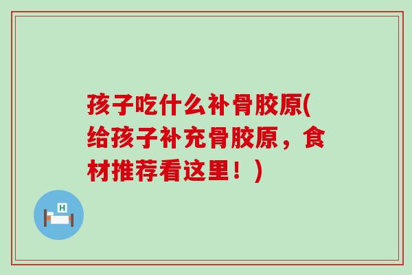 孩子吃什么补骨胶原(给孩子补充骨胶原，食材推荐看这里！)