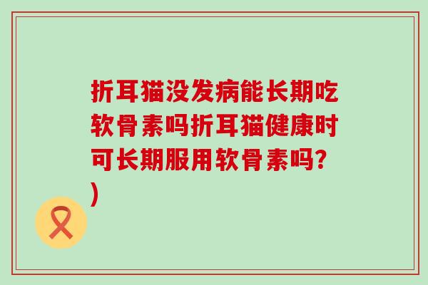 折耳猫没发病能长期吃软骨素吗折耳猫健康时可长期服用软骨素吗？)