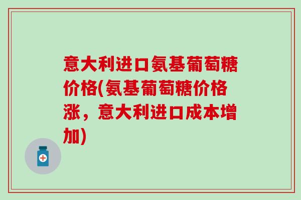 意大利进口氨基葡萄糖价格(氨基葡萄糖价格涨，意大利进口成本增加)
