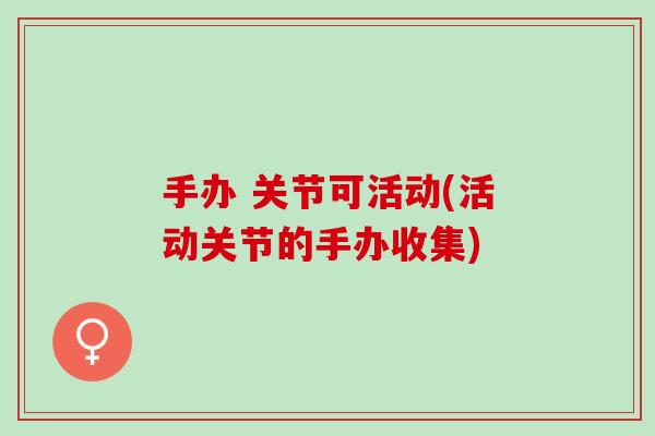 手办 关节可活动(活动关节的手办收集)