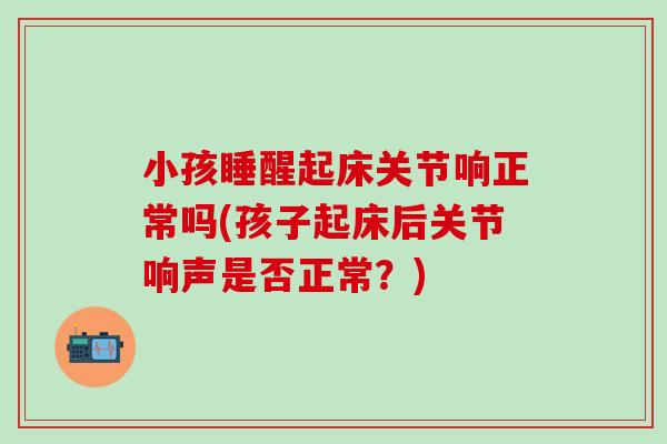 小孩睡醒起床关节响正常吗(孩子起床后关节响声是否正常？)