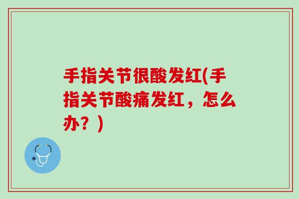 手指关节很酸发红(手指关节酸痛发红，怎么办？)