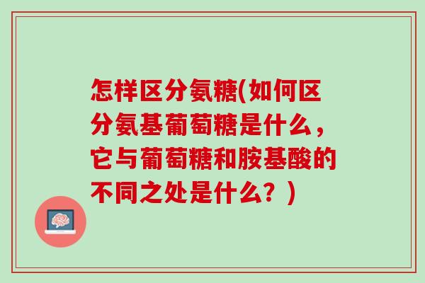 怎样区分氨糖(如何区分氨基葡萄糖是什么，它与葡萄糖和胺基酸的不同之处是什么？)