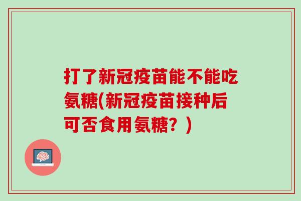 打了新冠疫苗能不能吃氨糖(新冠疫苗接种后可否食用氨糖？)