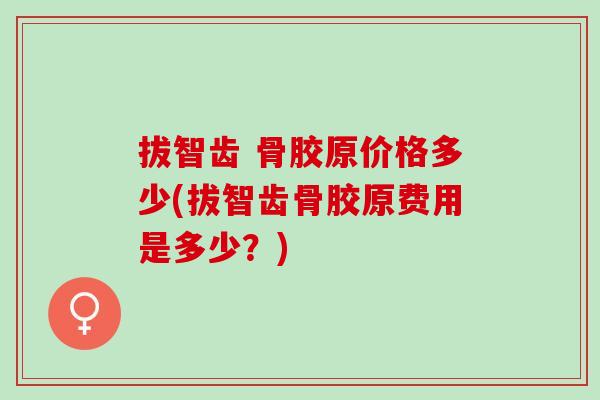 拔智齿 骨胶原价格多少(拔智齿骨胶原费用是多少？)