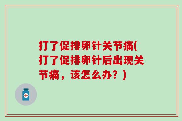 打了促排卵针关节痛(打了促排卵针后出现关节痛，该怎么办？)