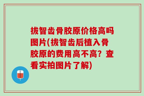 拔智齿骨胶原价格高吗图片(拔智齿后植入骨胶原的费用高不高？查看实拍图片了解)