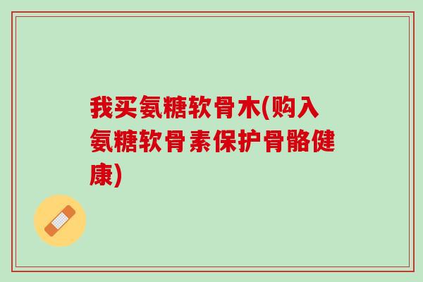 我买氨糖软骨木(购入氨糖软骨素保护骨骼健康)