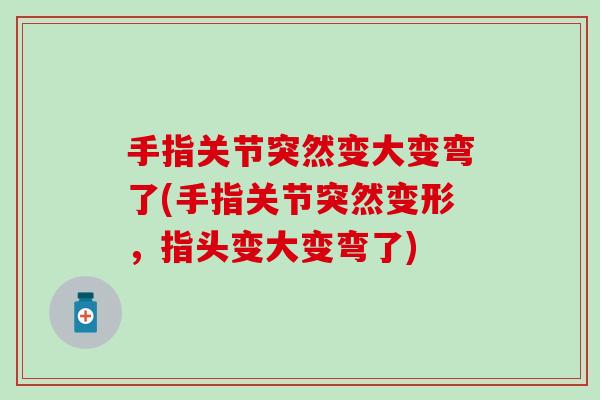 手指关节突然变大变弯了(手指关节突然变形，指头变大变弯了)