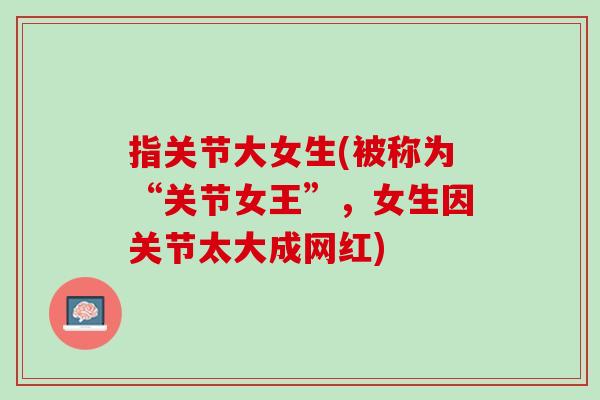指关节大女生(被称为“关节女王”，女生因关节太大成网红)