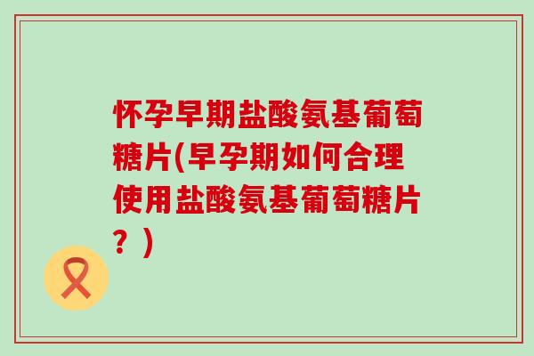 怀孕早期盐酸氨基葡萄糖片(早孕期如何合理使用盐酸氨基葡萄糖片？)