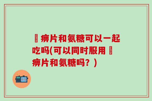 尪痹片和氨糖可以一起吃吗(可以同时服用尪痹片和氨糖吗？)