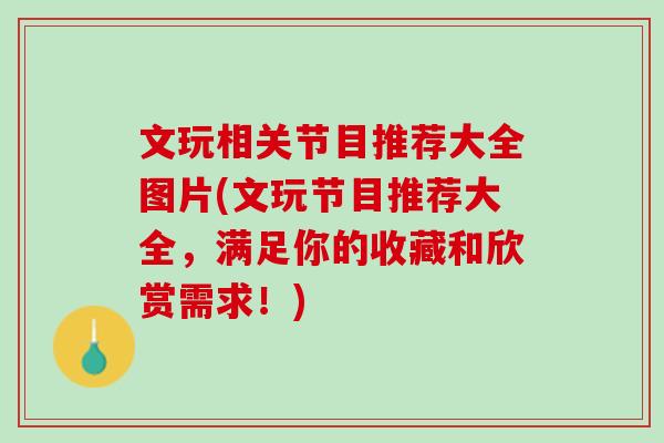 文玩相关节目推荐大全图片(文玩节目推荐大全，满足你的收藏和欣赏需求！)
