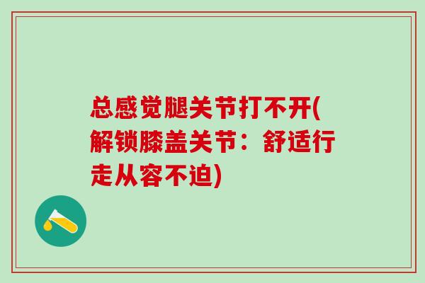 总感觉腿关节打不开(解锁膝盖关节：舒适行走从容不迫)