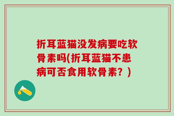 折耳蓝猫没发病要吃软骨素吗(折耳蓝猫不患病可否食用软骨素？)