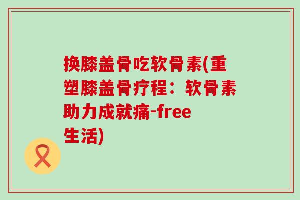 换膝盖骨吃软骨素(重塑膝盖骨疗程：软骨素助力成就痛-free生活)