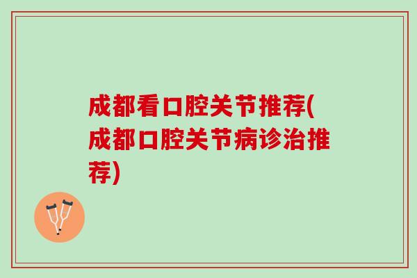 成都看口腔关节推荐(成都口腔关节病诊治推荐)