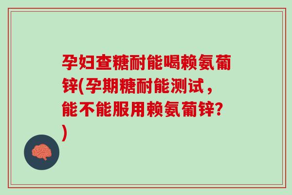 孕妇查糖耐能喝赖氨葡锌(孕期糖耐能测试，能不能服用赖氨葡锌？)