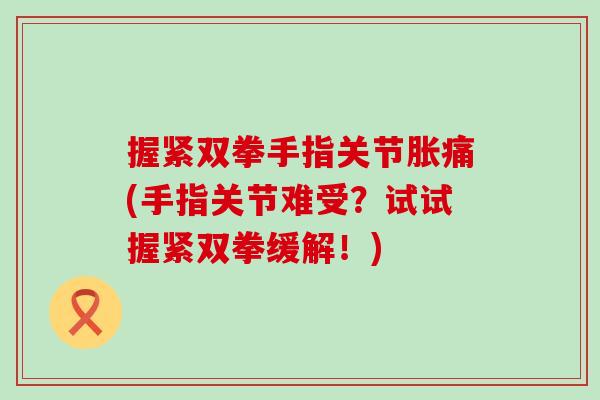 握紧双拳手指关节胀痛(手指关节难受？试试握紧双拳缓解！)