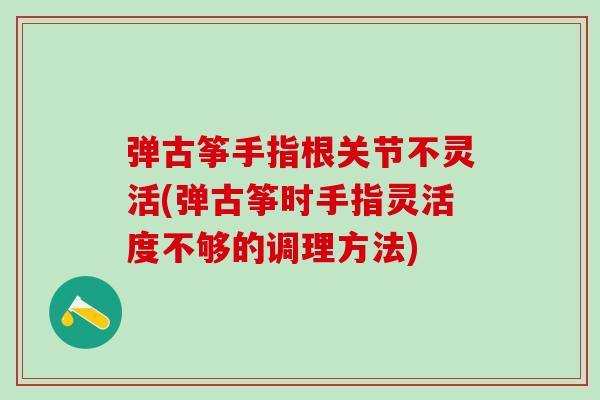 弹古筝手指根关节不灵活(弹古筝时手指灵活度不够的调理方法)