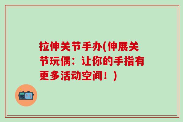 拉伸关节手办(伸展关节玩偶：让你的手指有更多活动空间！)