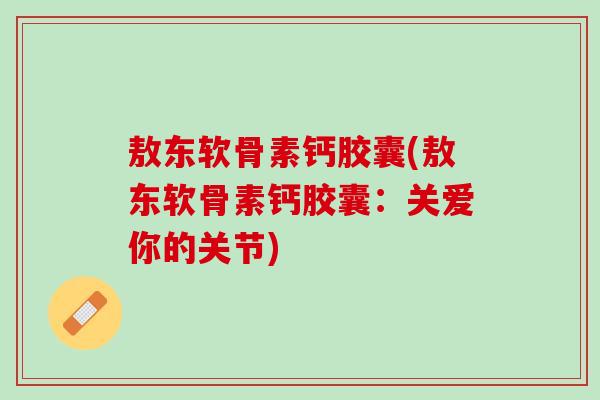 敖东软骨素钙胶囊(敖东软骨素钙胶囊：关爱你的关节)