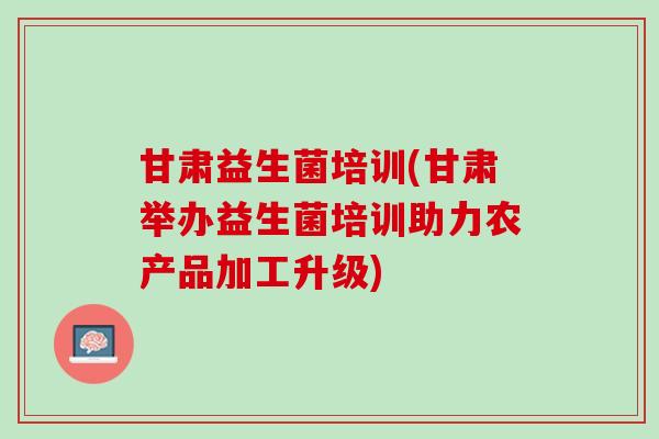 甘肃益生菌培训(甘肃举办益生菌培训助力农产品加工升级)