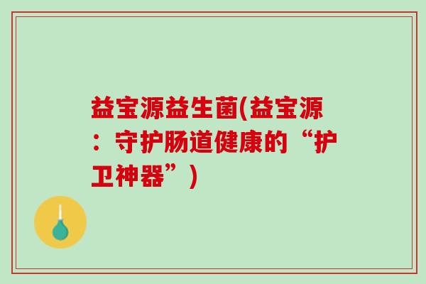 益宝源益生菌(益宝源：守护肠道健康的“护卫神器”)