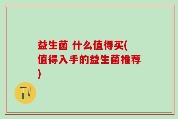 益生菌 什么值得买(值得入手的益生菌推荐)