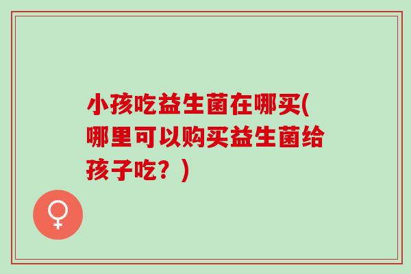 小孩吃益生菌在哪买(哪里可以购买益生菌给孩子吃？)