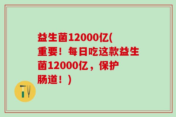益生菌12000亿(重要！每日吃这款益生菌12000亿，保护肠道！)