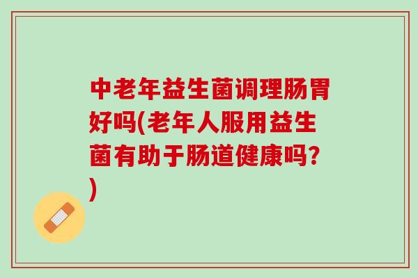 中老年益生菌调理肠胃好吗(老年人服用益生菌有助于肠道健康吗？)
