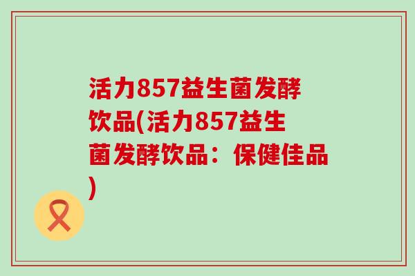 活力857益生菌发酵饮品(活力857益生菌发酵饮品：保健佳品)