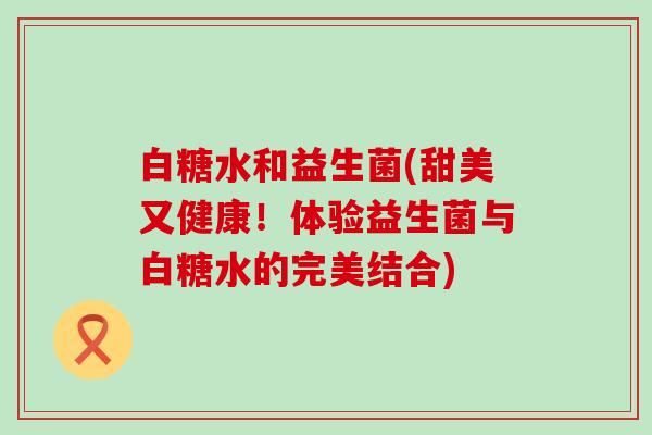 白糖水和益生菌(甜美又健康！体验益生菌与白糖水的完美结合)