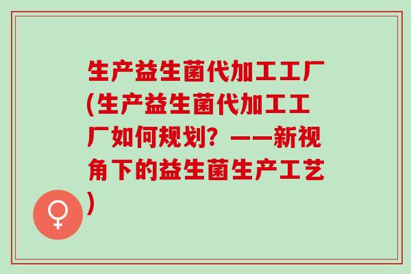生产益生菌代加工工厂(生产益生菌代加工工厂如何规划？——新视角下的益生菌生产工艺)