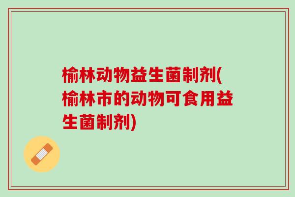 榆林动物益生菌制剂(榆林市的动物可食用益生菌制剂)