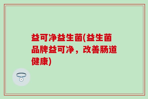 益可净益生菌(益生菌品牌益可净，改善肠道健康)