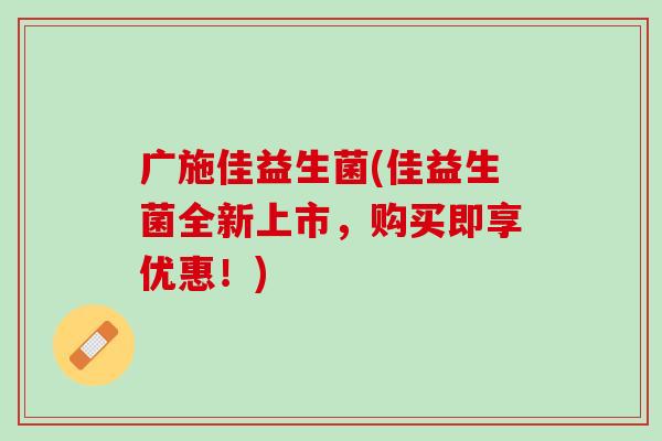 广施佳益生菌(佳益生菌全新上市，购买即享优惠！)