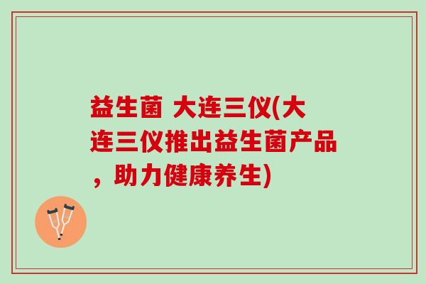 益生菌 大连三仪(大连三仪推出益生菌产品，助力健康养生)