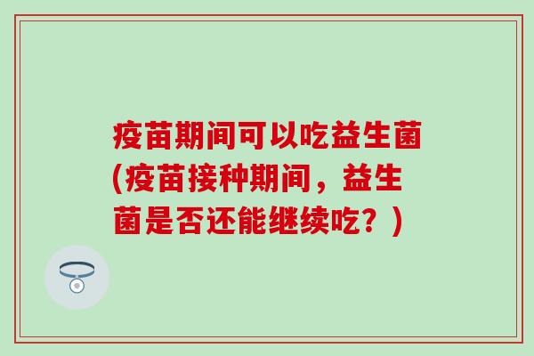 疫苗期间可以吃益生菌(疫苗接种期间,益生菌是否还能继续吃?) 疫苗期间可以吃益生菌(疫苗接种期间,益生菌是否还能继续吃?)